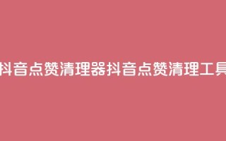 抖音点赞清理器(抖音点赞清理工具)