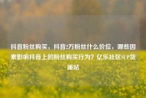 抖音粉丝购买,抖音2万粉丝什么价位,哪些因素影响抖音上的粉丝购买行为?亿乐社区SUP货源站