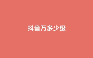 抖音50万多少级 - 抖音50万粉丝达到什么等级!
