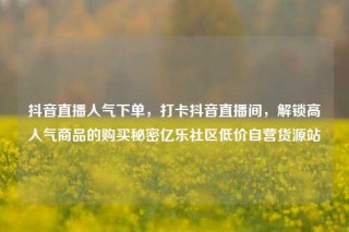 抖音直播人气下单,打卡抖音直播间,解锁高人气商品的购买秘密亿乐社区低价自营货源站