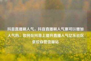 抖音直播刷人气,抖音直播刷人气票可以增加人气吗,如何在抖音上提升直播人气亿乐社区低价自营货源站