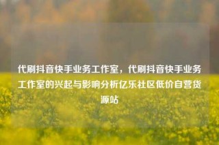 代刷抖音快手业务工作室,代刷抖音快手业务工作室的兴起与影响分析亿乐社区低价自营货源站