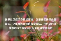 亿乐社区低价自营货源站,亿乐社区最低价货源站,亿乐社区低价自营货源站,开启您的低成本进货之旅亿乐社区低价自营货源站