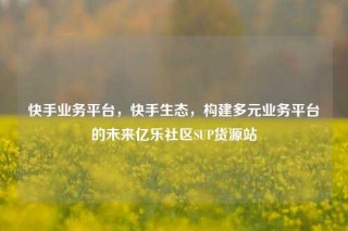 快手业务平台,快手生态,构建多元业务平台的未来亿乐社区SUP货源站