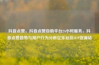 抖音点赞,抖音点赞自助平台24小时服务,抖音点赞趋势与用户行为分析亿乐社区SUP货源站