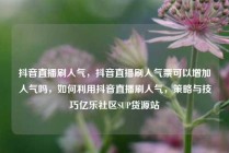 抖音直播刷人气,抖音直播刷人气票可以增加人气吗,如何利用抖音直播刷人气,策略与技巧亿乐社区SUP货源站