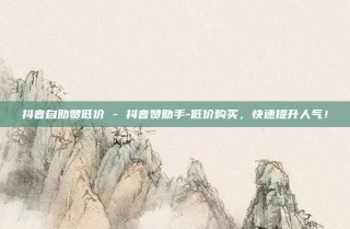 抖音自助赞低价 - 抖音赞助手-低价购买,快速提升人气!