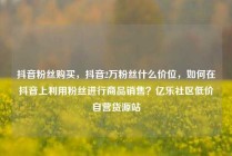 抖音粉丝购买,抖音2万粉丝什么价位,如何在抖音上利用粉丝进行商品销售?亿乐社区低价自营货源站