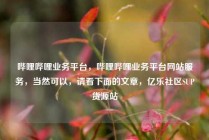 哔哩哔哩业务平台,哔哩哔哩业务平台网站服务,当然可以,请看下面的文章,亿乐社区SUP货源站