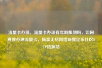 流量卡办理,流量卡办理有年龄限制吗,如何高效办理流量卡,畅享无尽网络盛宴亿乐社区SUP货源站