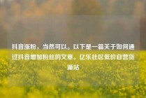 抖音涨粉,当然可以。以下是一篇关于如何通过抖音增加粉丝的文章。亿乐社区低价自营货源站