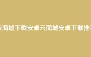云商城app下载安卓(云商城安卓app下载推荐)