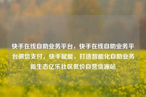 快手在线自助业务平台	，快手在线自助业务平台微信支付，快手赋能，打造智能化自助业务新生态亿乐社区低价自营货源站  第1张