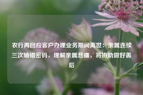 农行再回应客户办理业务期间离世：亲属连续三次输错密码，理解亲属悲痛，将协助做好善后  第1张