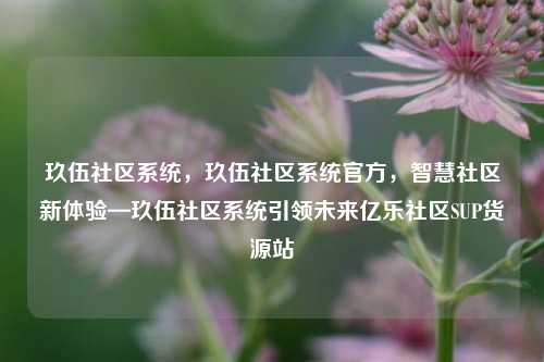 玖伍社区系统，玖伍社区系统官方	，智慧社区新体验—玖伍社区系统引领未来亿乐社区SUP货源站  第1张