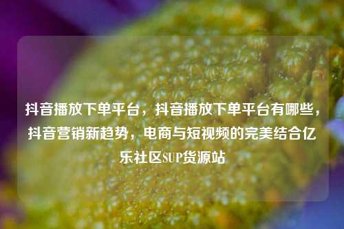 抖音播放下单平台，抖音播放下单平台有哪些	，抖音营销新趋势，电商与短视频的完美结合亿乐社区SUP货源站  第1张