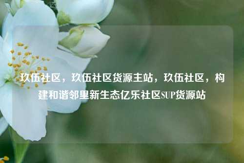 玖伍社区，玖伍社区货源主站，玖伍社区	，构建和谐邻里新生态亿乐社区SUP货源站  第1张