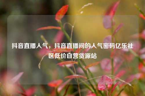 抖音直播人气，抖音直播间的人气密码亿乐社区低价自营货源站  第1张