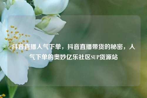 抖音直播人气下单，抖音直播带货的秘密	，人气下单的奥妙亿乐社区SUP货源站  第1张
