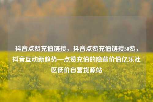 抖音点赞充值链接，抖音点赞充值链接50赞	，抖音互动新趋势—点赞充值的隐藏价值亿乐社区低价自营货源站  第1张
