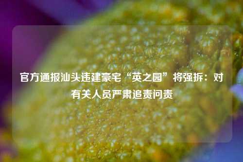 官方通报汕头违建豪宅“英之园	”将强拆：对有关人员严肃追责问责  第1张