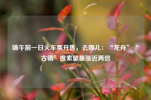 端午前一日火车票开售	，去哪儿：“龙舟	”“古镇”搜索量暴涨近两倍  第1张