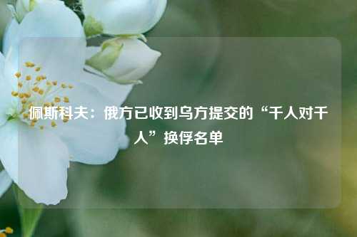 佩斯科夫：俄方已收到乌方提交的“千人对千人”换俘名单  第1张