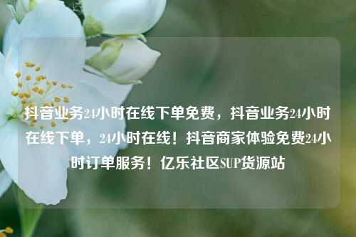 抖音业务24小时在线下单免费	，抖音业务24小时在线下单，24小时在线！抖音商家体验免费24小时订单服务！亿乐社区SUP货源站  第1张